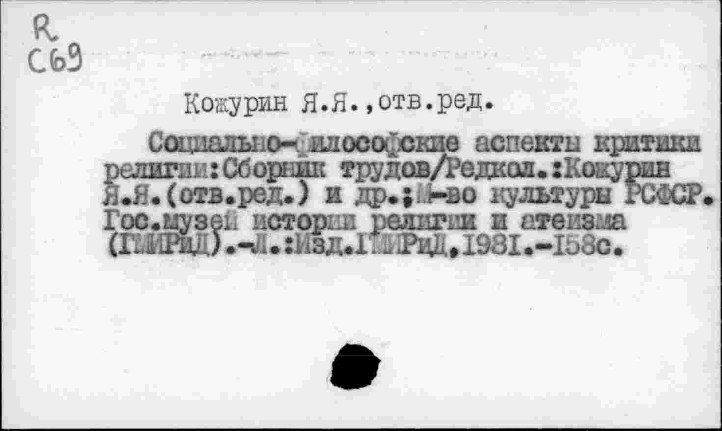 ﻿к.
СЬЗ
Кокурин Я.Я. »отв.ред.
Социально- илосойские аспекты критики религии: Сборник тру дов/Редкол.: К окурив Я.Я. (отв.ред.) и др.;:<-во культуры РСФСР. Гос.ыузен исторки религии и атеизм (ШШйД).^.:Изд.1й 2ад.1981.-1Ь8с.